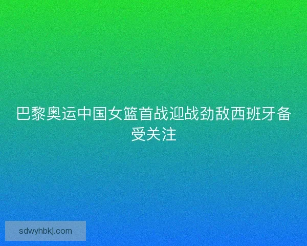 巴黎奥运中国女篮首战迎战劲敌西班牙备受关注